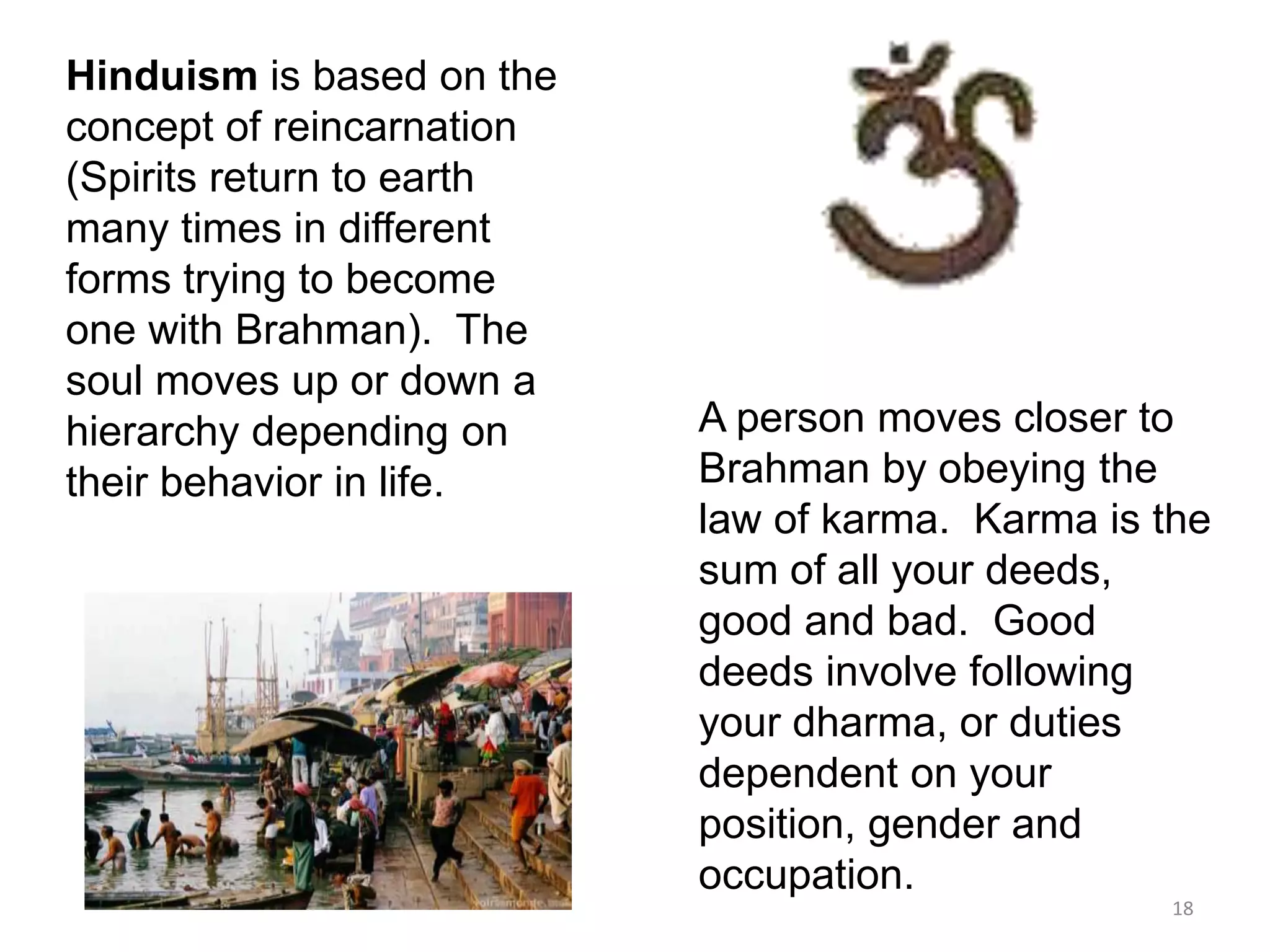 Hinduism is based on the
concept of reincarnation
(Spirits return to earth
many times in different
forms trying to become
one with Brahman). The
soul moves up or down a
hierarchy depending on
their behavior in life.
A person moves closer to
Brahman by obeying the
law of karma. Karma is the
sum of all your deeds,
good and bad. Good
deeds involve following
your dharma, or duties
dependent on your
position, gender and
occupation.
18
 