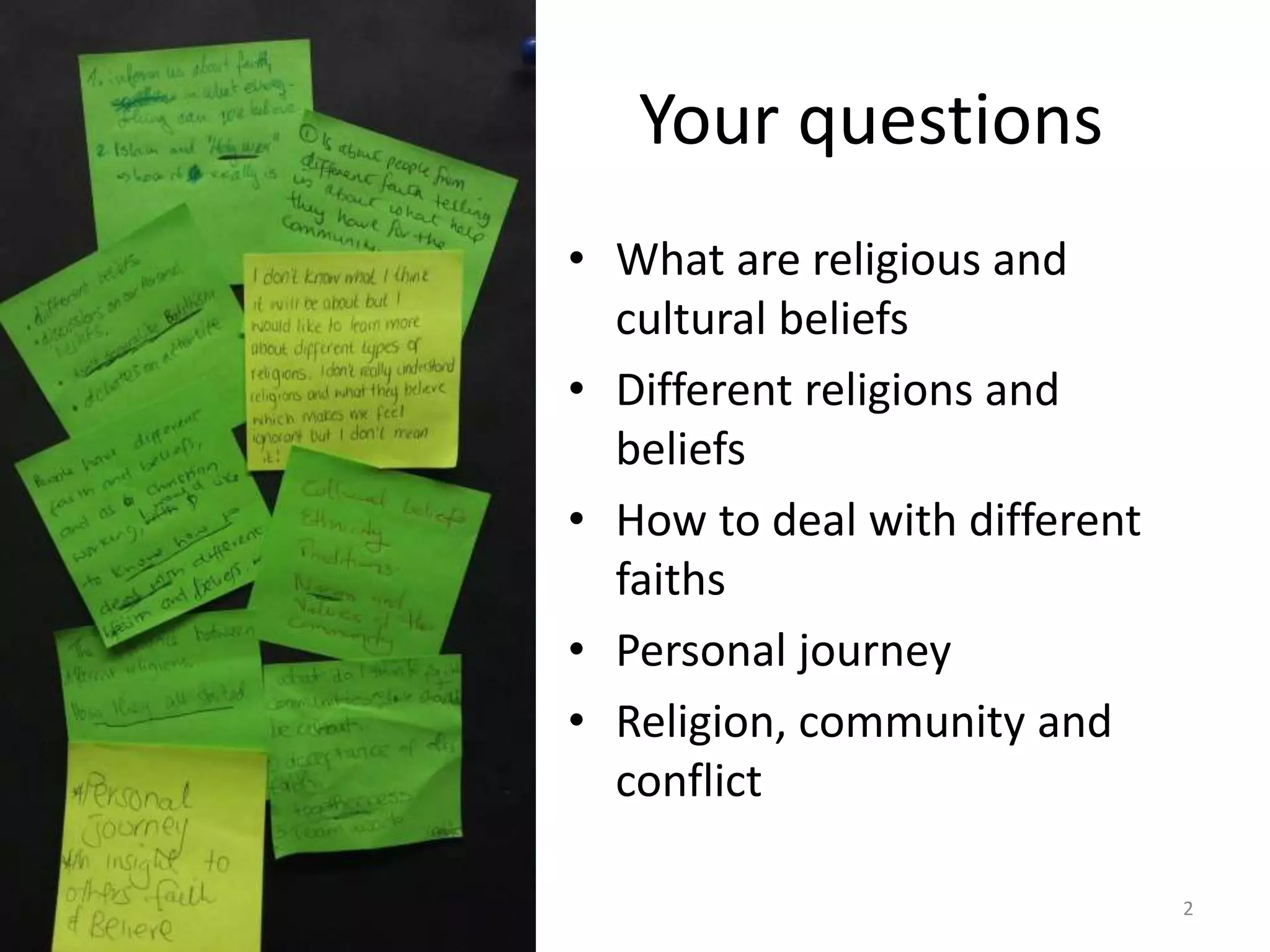 Your questions
• What are religious and
cultural beliefs
• Different religions and
beliefs
• How to deal with different
faiths
• Personal journey
• Religion, community and
conflict
2
 