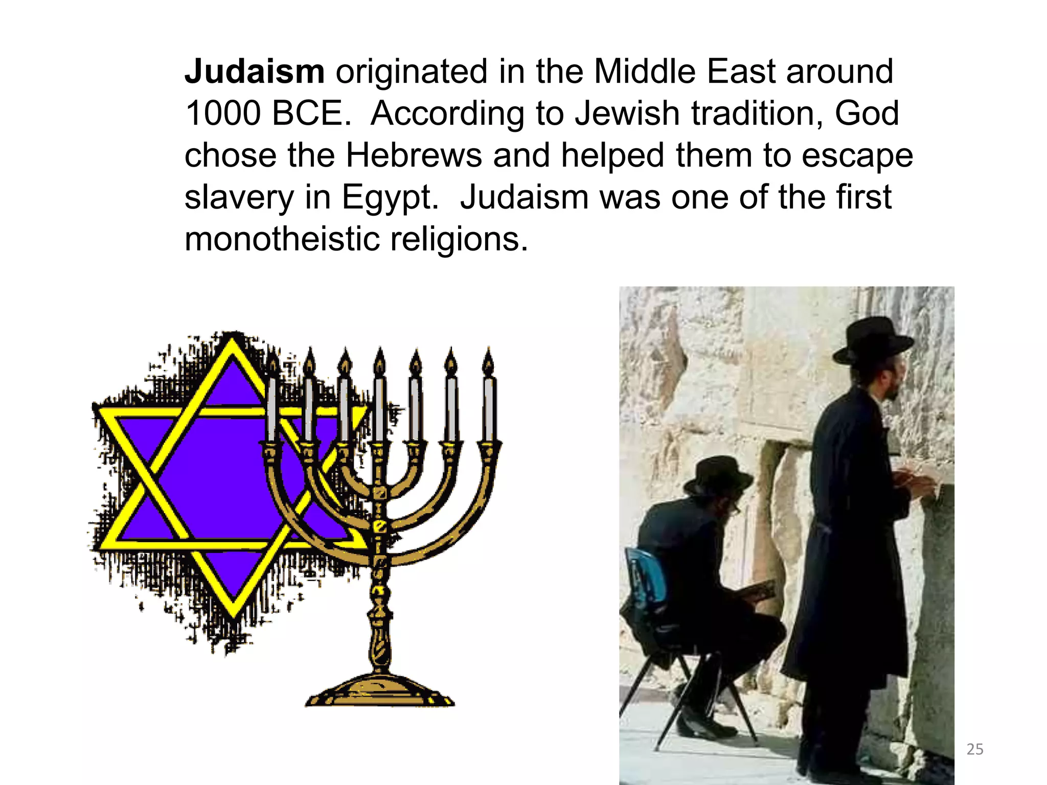 Judaism originated in the Middle East around
1000 BCE. According to Jewish tradition, God
chose the Hebrews and helped them to escape
slavery in Egypt. Judaism was one of the first
monotheistic religions.
25
 