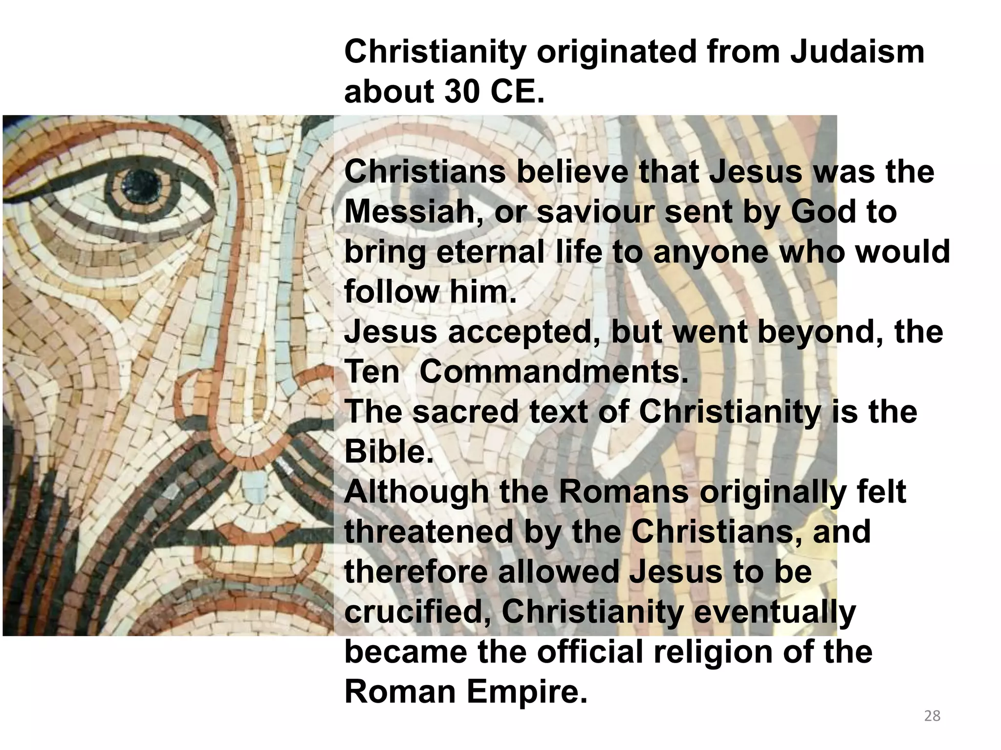 Christianity originated from Judaism
about 30 CE.
Christians believe that Jesus was the
Messiah, or saviour sent by God to
bring eternal life to anyone who would
follow him.
Jesus accepted, but went beyond, the
Ten Commandments.
The sacred text of Christianity is the
Bible.
Although the Romans originally felt
threatened by the Christians, and
therefore allowed Jesus to be
crucified, Christianity eventually
became the official religion of the
Roman Empire.
28
 