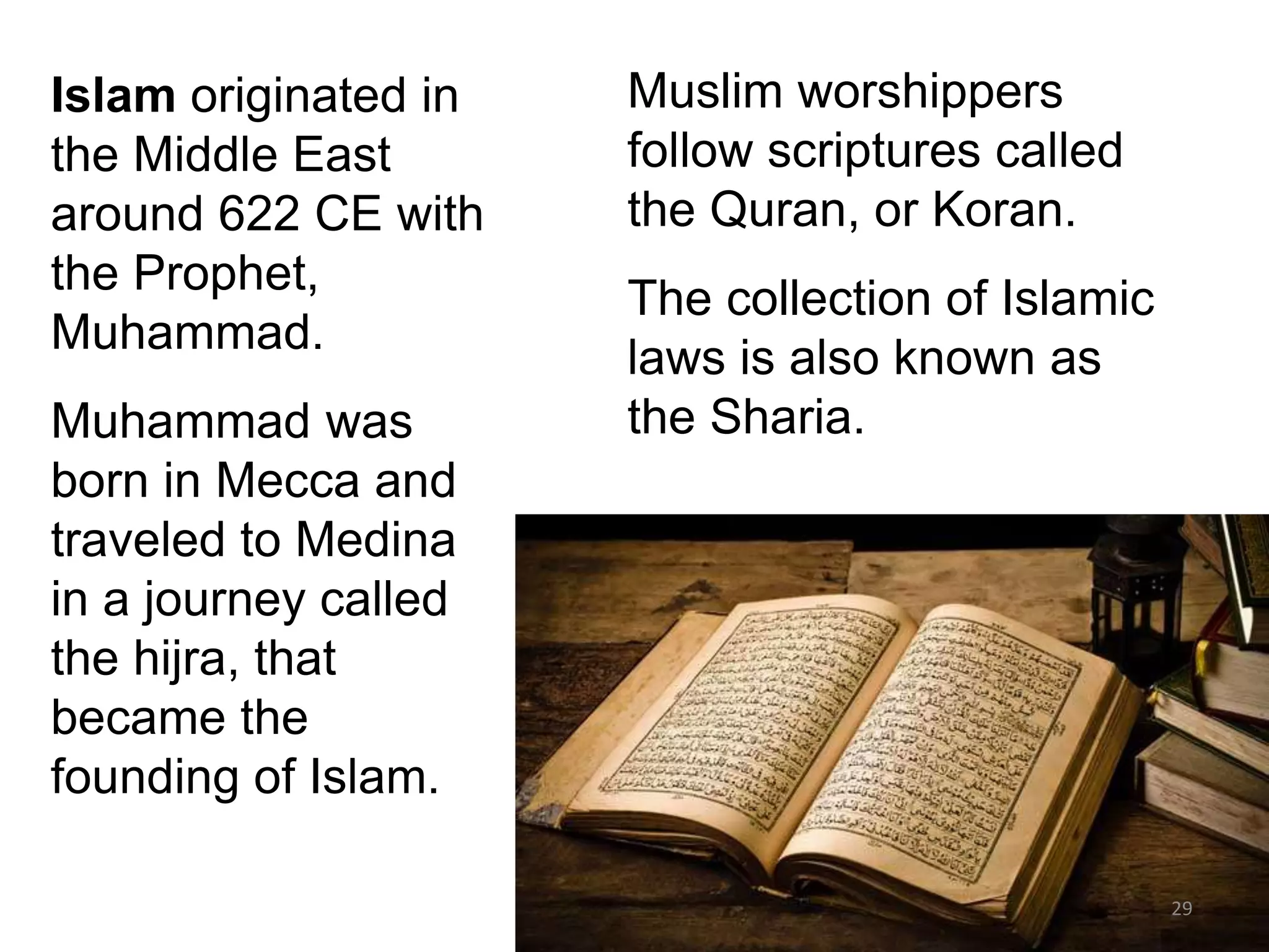 Islam originated in
the Middle East
around 622 CE with
the Prophet,
Muhammad.
Muhammad was
born in Mecca and
traveled to Medina
in a journey called
the hijra, that
became the
founding of Islam.
Muslim worshippers
follow scriptures called
the Quran, or Koran.
The collection of Islamic
laws is also known as
the Sharia.
29
 