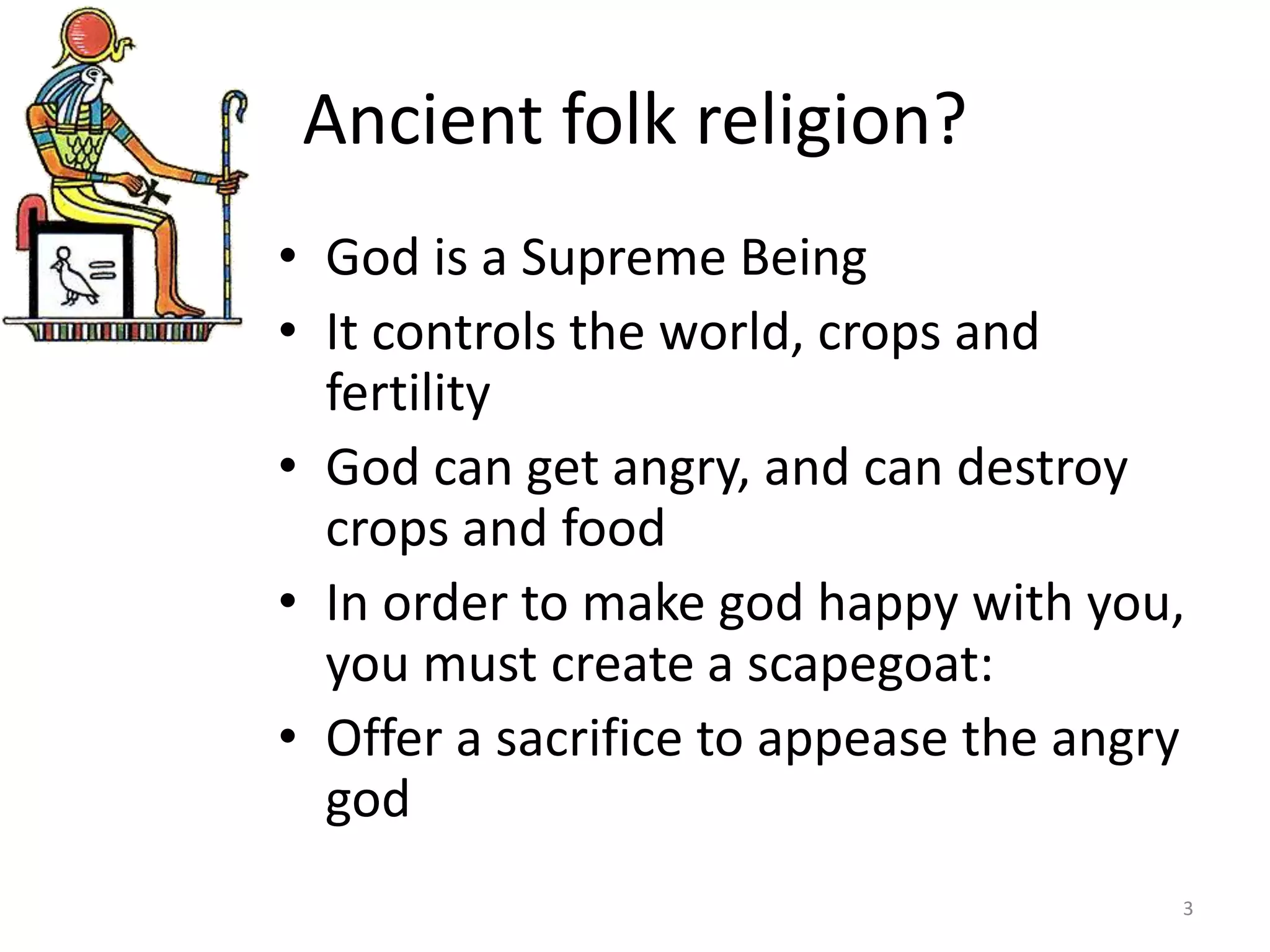 Ancient folk religion?
• God is a Supreme Being
• It controls the world, crops and
fertility
• God can get angry, and can destroy
crops and food
• In order to make god happy with you,
you must create a scapegoat:
• Offer a sacrifice to appease the angry
god
3
 