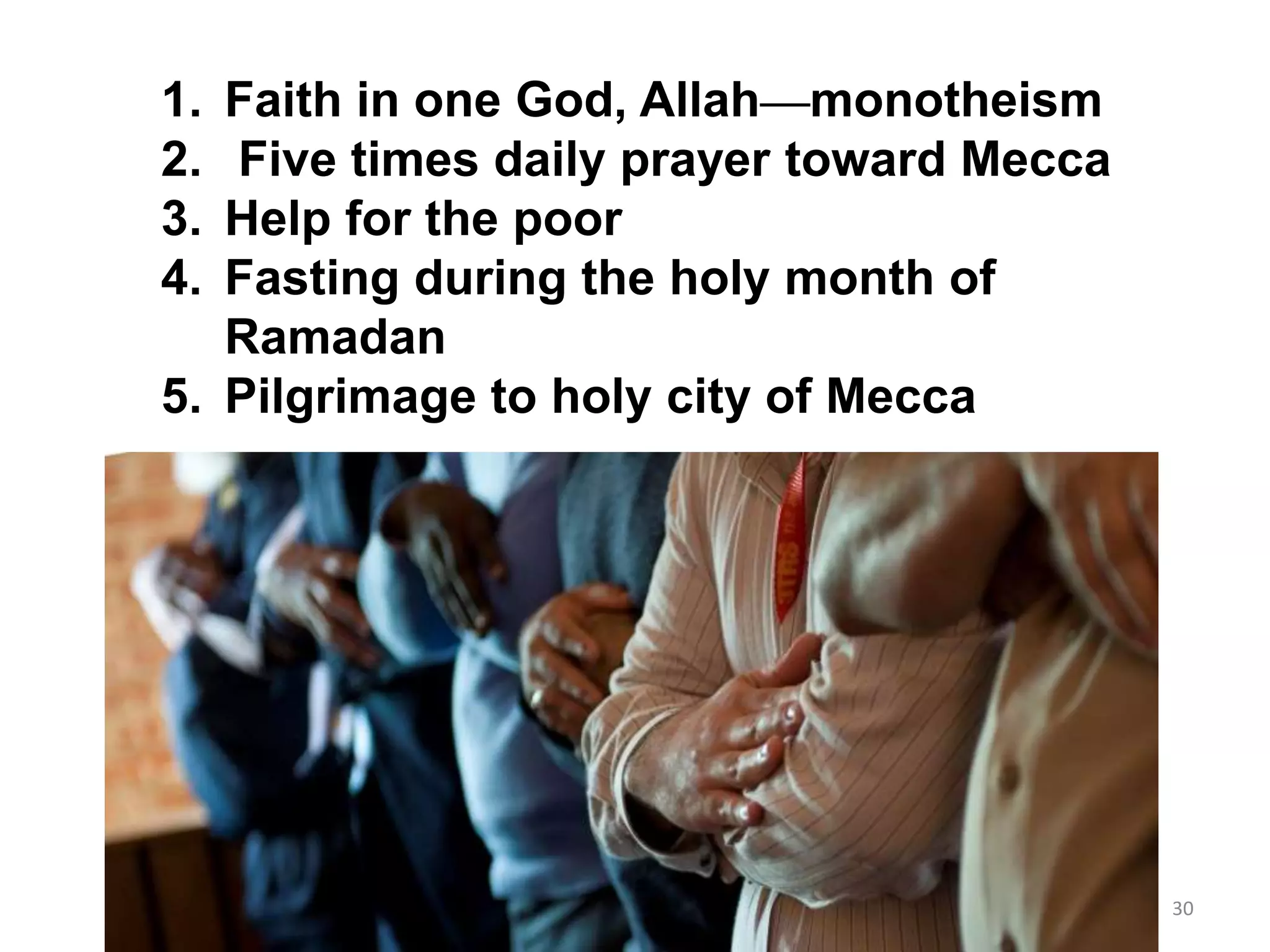 Five Pillars of Islam1. Faith in one God, Allah—monotheism
2. Five times daily prayer toward Mecca
3. Help for the poor
4. Fasting during the holy month of
Ramadan
5. Pilgrimage to holy city of Mecca
30
 