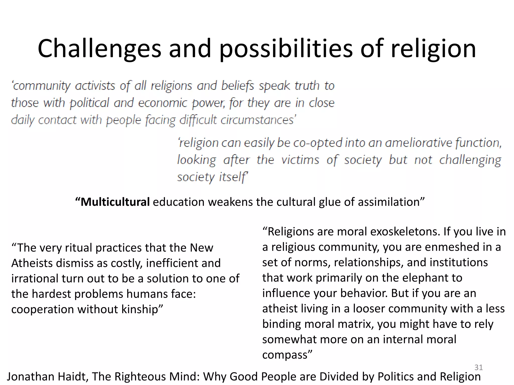 Challenges and possibilities of religion
31
“The very ritual practices that the New
Atheists dismiss as costly, inefficient and
irrational turn out to be a solution to one of
the hardest problems humans face:
cooperation without kinship”
“Religions are moral exoskeletons. If you live in
a religious community, you are enmeshed in a
set of norms, relationships, and institutions
that work primarily on the elephant to
influence your behavior. But if you are an
atheist living in a looser community with a less
binding moral matrix, you might have to rely
somewhat more on an internal moral
compass”
“Multicultural education weakens the cultural glue of assimilation”
Jonathan Haidt, The Righteous Mind: Why Good People are Divided by Politics and Religion
 