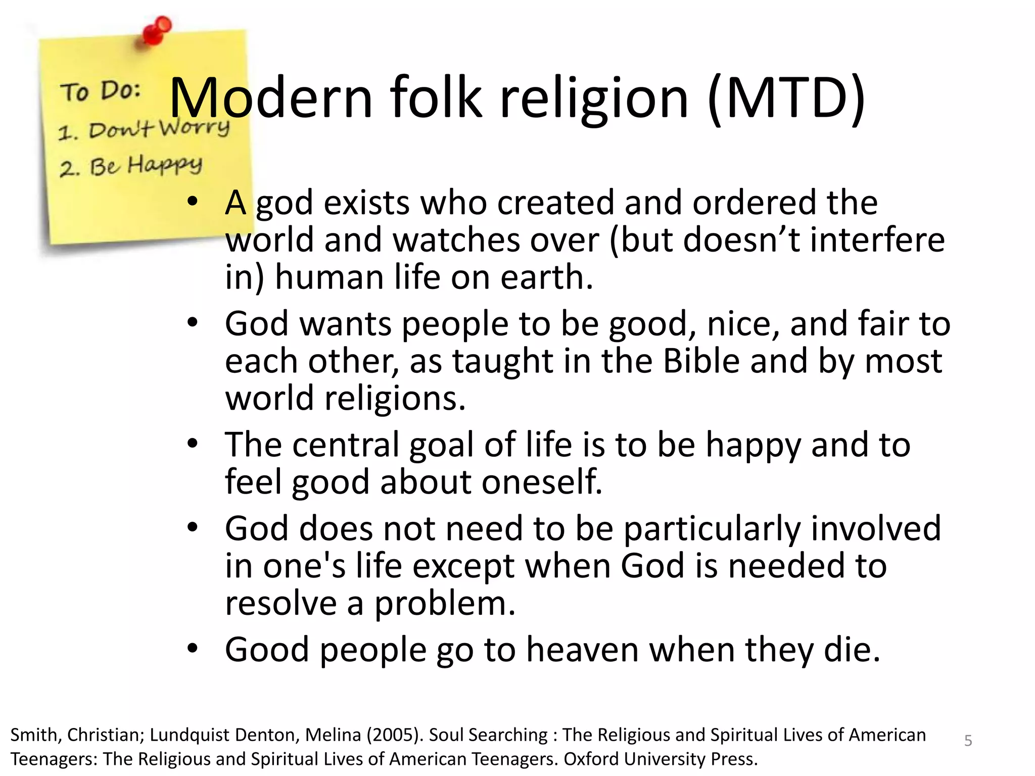 Modern folk religion (MTD)
• A god exists who created and ordered the
world and watches over (but doesn’t interfere
in) human life on earth.
• God wants people to be good, nice, and fair to
each other, as taught in the Bible and by most
world religions.
• The central goal of life is to be happy and to
feel good about oneself.
• God does not need to be particularly involved
in one's life except when God is needed to
resolve a problem.
• Good people go to heaven when they die.
Smith, Christian; Lundquist Denton, Melina (2005). Soul Searching : The Religious and Spiritual Lives of American
Teenagers: The Religious and Spiritual Lives of American Teenagers. Oxford University Press.
5
 