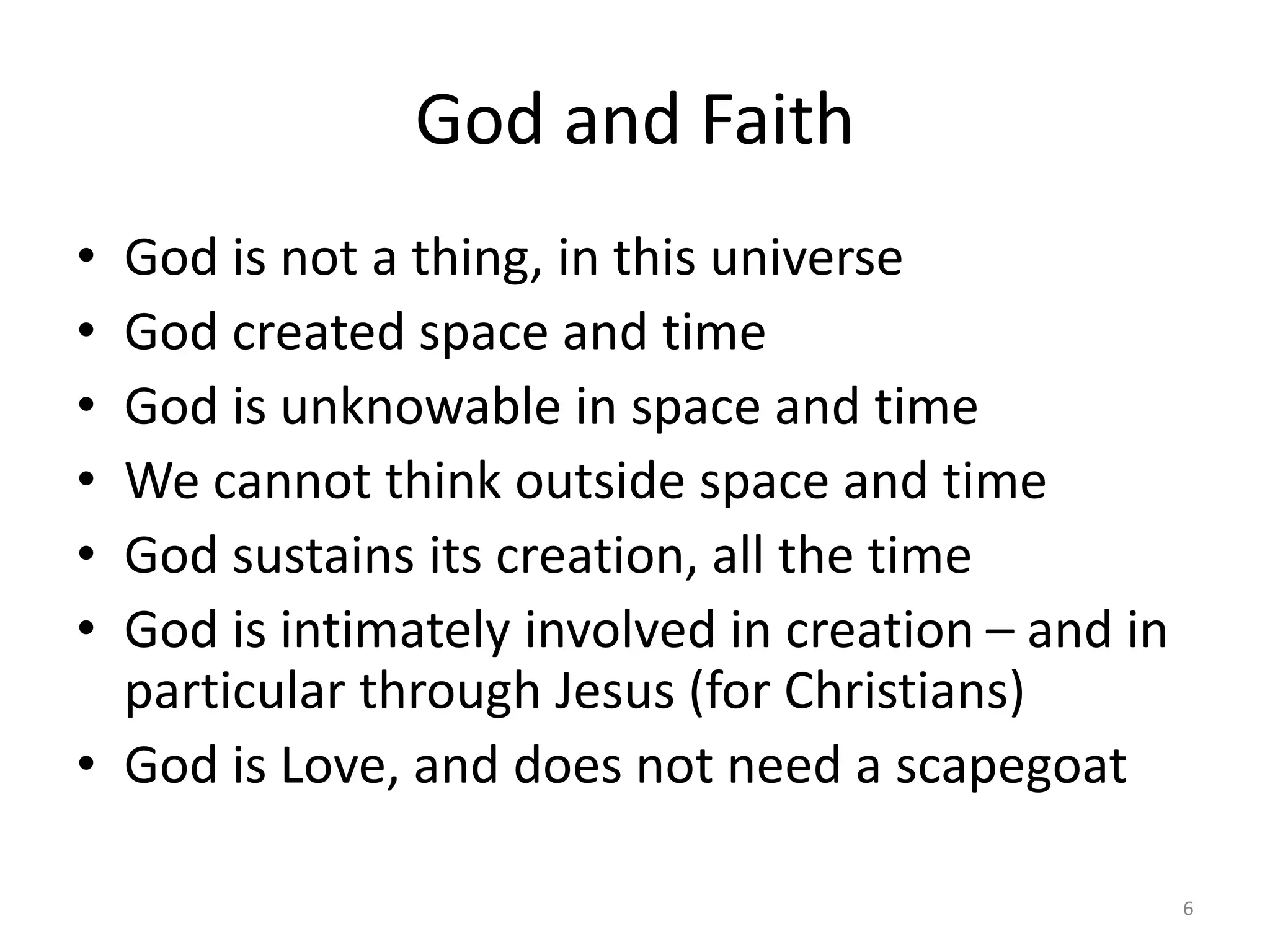 God and Faith
• God is not a thing, in this universe
• God created space and time
• God is unknowable in space and time
• We cannot think outside space and time
• God sustains its creation, all the time
• God is intimately involved in creation – and in
particular through Jesus (for Christians)
• God is Love, and does not need a scapegoat
6
 