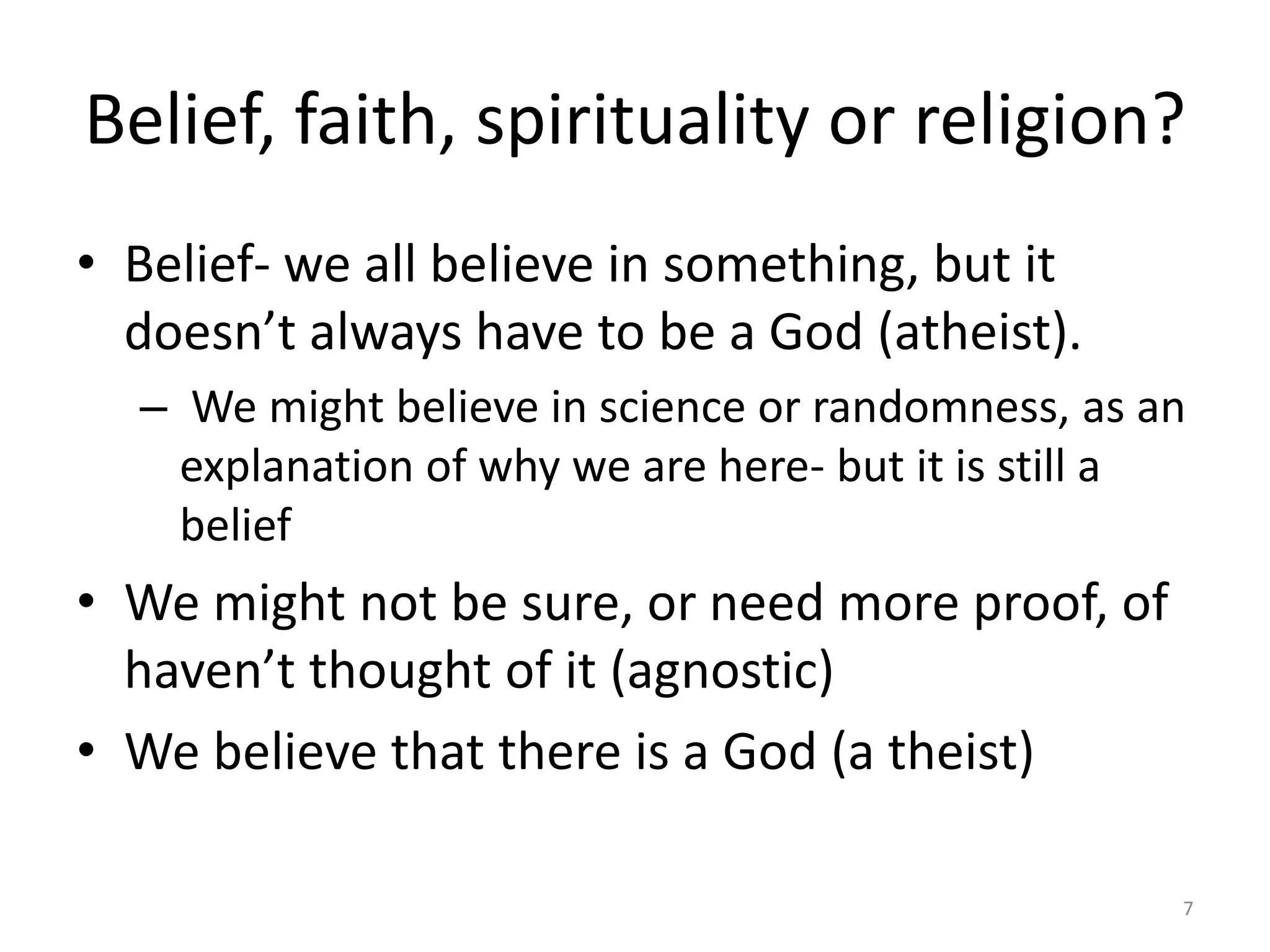 Belief, faith, spirituality or religion?
• Belief- we all believe in something, but it
doesn’t always have to be a God (atheist).
– We might believe in science or randomness, as an
explanation of why we are here- but it is still a
belief
• We might not be sure, or need more proof, of
haven’t thought of it (agnostic)
• We believe that there is a God (a theist)
7
 