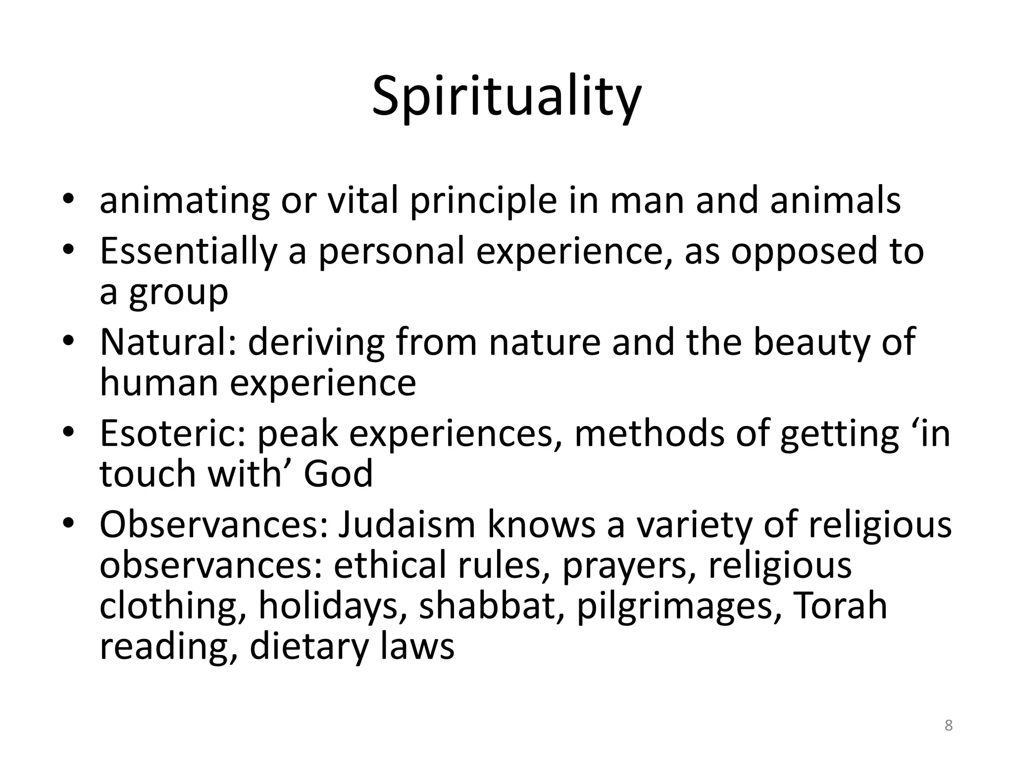 Spirituality
• animating or vital principle in man and animals
• Essentially a personal experience, as opposed to
a group
• Natural: deriving from nature and the beauty of
human experience
• Esoteric: peak experiences, methods of getting ‘in
touch with’ God
• Observances: Judaism knows a variety of religious
observances: ethical rules, prayers, religious
clothing, holidays, shabbat, pilgrimages, Torah
reading, dietary laws
8
 