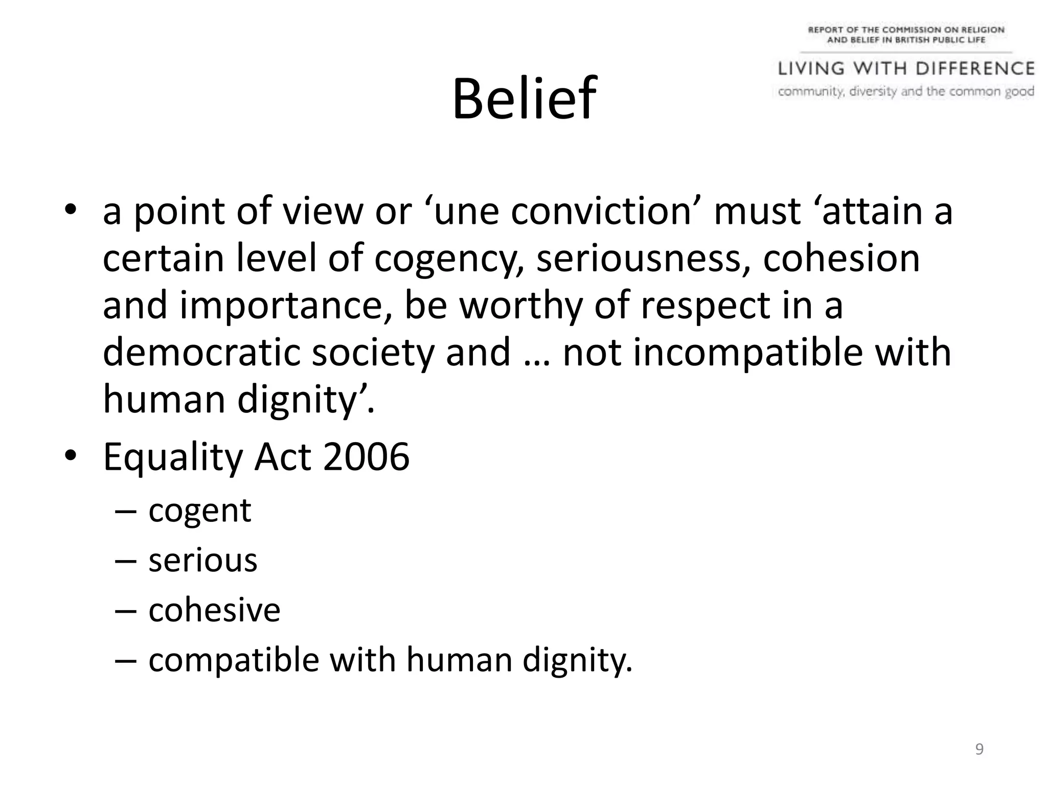 Belief
• a point of view or ‘une conviction’ must ‘attain a
certain level of cogency, seriousness, cohesion
and importance, be worthy of respect in a
democratic society and … not incompatible with
human dignity’.
• Equality Act 2006
– cogent
– serious
– cohesive
– compatible with human dignity.
9
 