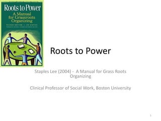 Roots to Power
Staples Lee (2004) - A Manual for Grass Roots
Organizing
Clinical Professor of Social Work, Boston University

1

 