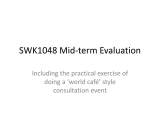 SWK1048 Mid-term Evaluation

  Including the practical exercise of
       doing a ‘world café’ style
          consultation event
 