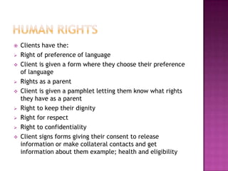    Clients have the:
   Right of preference of language
   Client is given a form where they choose their preference
    of language
   Rights as a parent
   Client is given a pamphlet letting them know what rights
    they have as a parent
   Right to keep their dignity
   Right for respect
   Right to confidentiality
   Client signs forms giving their consent to release
    information or make collateral contacts and get
    information about them example; health and eligibility
 