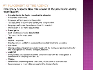 Emergency Response Non-crisis (some of the procedures during
investigation)
    Introduction to the family regarding the allegation
    Consent to enter home
    Introduce self and reason for home visit
    Talk about the allegation and identify the alleged victim
    Language preference form discussed and documented
    Observation of the home documented
    Investigation
    Each child interview and documented
    Truth and Lie discussed onset
    SDM
    Hotline completed
    Risk Assessment and Safety Assessment completed timely and accurately
    Collaterals
    Making contact with professionals involved with the family and get information for
     the investigation ex: doctors, therapist, teachers.
    CMS/CWS
    Every contact with collaterals or the family involved with the investigation is
     documented in the program CMS/CWS
    Closing
    Determine if the findings were conclusion, inconclusive or substantiated
    Recommended or referred to services for the children/family
 