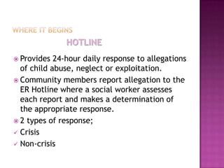 HOTLINE
 Provides  24-hour daily response to allegations
  of child abuse, neglect or exploitation.
 Community members report allegation to the
  ER Hotline where a social worker assesses
  each report and makes a determination of
  the appropriate response.
 2 types of response;
 Crisis
 Non-crisis
 