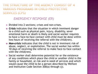 EMERGENCY RESPONSE (ER)
   Divided into 2 sections; crises and non-crises.
   Crisis indicates that the situation in which imminent danger
    to a child such as physical pain, injury, disability, sever
    emotional harm or death is likely and social worker requires
    to have a face-to-face contact with child must be done within
    two hours of receiving the referral with the child(ren).
   Non-crisis indicates that the child is not in imminent risk of
    abuse, neglect, or exploitation. The social worker has within
    10 days of receiving the referral to make face-to-face contact
    with the child(ren).
   Social worker shall determine potential for or the existence
    of any conditions which place the child or another child in the
    family or household, at risk and in need of services and which
    would cause the child to be a person described by Welfare
    and Institution Code Section 300(a) through (j).
 