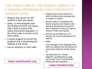    Program that serves families in
                                              which children were removed due
   Program that serves “at risk”             to neglect or abuse.
    families in their own homes.
                                             Service seeks to reestablish the
   GOAL: to work alongside with              family structure and imporve the
    the families and their risk factors       ability of the parents to care for
    with a plan to ensure child               their child(ren) so they are able to
    safety and prevent separation. If         remain in their own homes.
    the child is able to remain at the       Service are provided up to 12
    home safely.                              months but can be extended to 18
   6 month program to correct the            months
    problems that is threatening the         GOAL;
    stability of the family.                 case managers work alongside with
   Can be voluntary or court order           family to address the risk factors to
                                              return the child(ren) to the family
                                              or
                                              develop plans to include
                                              adoption, guardianship or long-
                                              term foster care if reunification
    FAMILY MAINTENANCE (FM)                   efforts are not successful

                                                  FAMILY REUNIFICATION
 