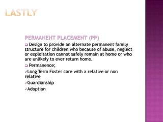 PERMANENT PLACEMENT (PP)
 Design to provide an alternate permanent family
structure for children who because of abuse, neglect
or exploitation cannot safely remain at home or who
are unlikely to ever return home.
 Permanence;
Long Term Foster care with a relative or non
relative
Guardianship
Adoption
 