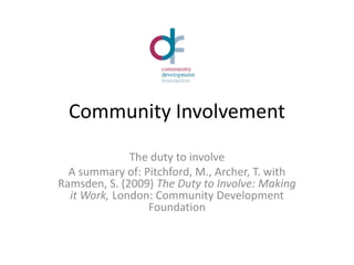 Community Involvement The duty to involve A summary of: Pitchford, M., Archer, T. with Ramsden, S. (2009) The Duty to Involve: Making it Work, London: Community Development Foundation 