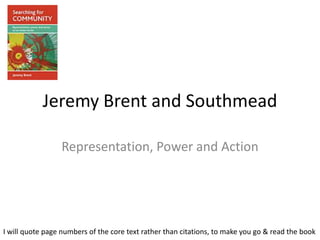 Jeremy Brent and Southmead

                 Representation, Power and Action




I will quote page numbers of the core text rather than citations, to make you go & read the book
 