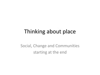 Thinking about place

Social, Change and Communities
        starting at the end
 