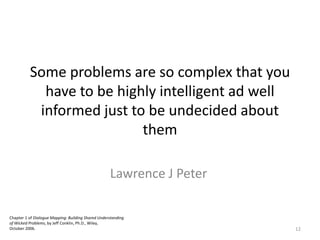 Chapter 1 of Dialogue Mapping: Building Shared Understanding
of Wicked Problems, by Jeff Conklin, Ph.D., Wiley,
October 2006.
Some problems are so complex that you
have to be highly intelligent ad well
informed just to be undecided about
them
Lawrence J Peter
12
 