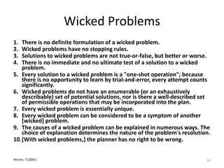 Wicked Problems
1. There is no definite formulation of a wicked problem.
2. Wicked problems have no stopping rules.
3. Solutions to wicked problems are not true-or-false, but better or worse.
4. There is no immediate and no ultimate test of a solution to a wicked
problem.
5. Every solution to a wicked problem is a "one-shot operation"; because
there is no opportunity to learn by trial-and-error, every attempt counts
significantly.
6. Wicked problems do not have an enumerable (or an exhaustively
describable) set of potential solutions, nor is there a well-described set
of permissible operations that may be incorporated into the plan.
7. Every wicked problem is essentially unique.
8. Every wicked problem can be considered to be a symptom of another
[wicked] problem.
9. The causes of a wicked problem can be explained in numerous ways. The
choice of explanation determines the nature of the problem's resolution.
10.[With wicked problems,] the planner has no right to be wrong.
Ritchie, T (2005) 14
 