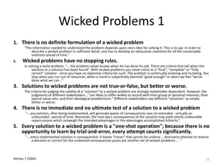 Wicked Problems 1
1. There is no definite formulation of a wicked problem
"The information needed to understand the problem depends upon one's idea for solving it. This is to say: in order to
describe a wicked problem in sufficient detail, one has to develop an exhaustive inventory for all the conceivable
solutions ahead of time."
2. Wicked problems have no stopping rules.
In solving a tame problem, "… the problem-solver knows when he has done his job. There are criteria that tell when the
solution or a solution has been found". With wicked problems you never come to a "final", "complete" or "fully
correct" solution - since you have no objective criteria for such. The problem is continually evolving and mutating. You
stop when you run out of resources, when a result is subjectively deemed "good enough" or when we feel "we've
done what we can…“
3. Solutions to wicked problems are not true-or-false, but better or worse.
The criteria for judging the validity of a "solution" to a wicked problem are strongly stakeholder dependent. However, the
judgments of different stakeholders …"are likely to differ widely to accord with their group or personal interests, their
special value-sets, and their ideological predilections." Different stakeholders see different "solutions" as simply
better or worse.
4. There is no immediate and no ultimate test of a solution to a wicked problem
"… any solution, after being implemented, will generate waves of consequences over an extended - virtually an
unbounded - period of time. Moreover, the next day's consequences of the solution may yield utterly undesirable
repercussions which outweigh the intended advantages or the advantages accomplished hitherto.“
5. Every solution to a wicked problem is a "one-shot operation"; because there is no
opportunity to learn by trial-and-error, every attempt counts significantly.
"… every implemented solution is consequential. It leaves "traces" that cannot be undone … And every attempt to reverse
a decision or correct for the undesired consequences poses yet another set of wicked problems … ."
15Ritchie, T (2005)
 