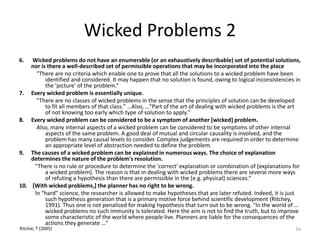 Wicked Problems 2
6. Wicked problems do not have an enumerable (or an exhaustively describable) set of potential solutions,
nor is there a well-described set of permissible operations that may be incorporated into the place
"There are no criteria which enable one to prove that all the solutions to a wicked problem have been
identified and considered. It may happen that no solution is found, owing to logical inconsistencies in
the 'picture' of the problem.“
7. Every wicked problem is essentially unique.
"There are no classes of wicked problems in the sense that the principles of solution can be developed
to fit all members of that class." …Also, …"Part of the art of dealing with wicked problems is the art
of not knowing too early which type of solution to apply."
8. Every wicked problem can be considered to be a symptom of another [wicked] problem.
Also, many internal aspects of a wicked problem can be considered to be symptoms of other internal
aspects of the same problem. A good deal of mutual and circular causality is involved, and the
problem has many causal levels to consider. Complex judgements are required in order to determine
an appropriate level of abstraction needed to define the problem.
9. The causes of a wicked problem can be explained in numerous ways. The choice of explanation
determines the nature of the problem's resolution.
"There is no rule or procedure to determine the 'correct' explanation or combination of [explanations for
a wicked problem]. The reason is that in dealing with wicked problems there are several more ways
of refuting a hypothesis than there are permissible in the [e.g. physical] sciences.“
10. [With wicked problems,] the planner has no right to be wrong.
In "hard" science, the researcher is allowed to make hypotheses that are later refuted. Indeed, it is just
such hypothesis generation that is a primary motive force behind scientific development (Ritchey,
1991). Thus one is not penalised for making hypothesis that turn out to be wrong. "In the world of …
wicked problems no such immunity is tolerated. Here the aim is not to find the truth, but to improve
some characteristic of the world where people live. Planners are liable for the consequences of the
actions they generate …"
16Ritchie, T (2005)
 