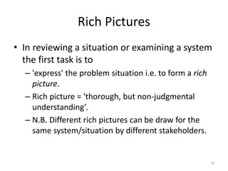 Rich Pictures
• In reviewing a situation or examining a system
the first task is to
– 'express' the problem situation i.e. to form a rich
picture.
– Rich picture = 'thorough, but non-judgmental
understanding’.
– N.B. Different rich pictures can be draw for the
same system/situation by different stakeholders.
19
 