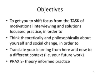 Objectives
• To get you to shift focus from the TASK of
motivational interviewing and solutions
focussed practice, in order to
• Think theoretically and philosophically about
yourself and social change, in order to
• Translate your learning from here and now to
a different context (i.e. your future work)
• PRAXIS- theory informed practice
2
 