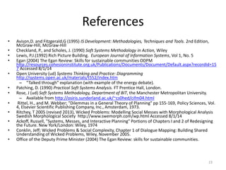 References
• Avison,D. and Fitzgerald,G (1995) IS Development: Methodologies, Techniques and Tools. 2nd Edition,
McGraw-Hill, McGraw-Hill
• Checkland, P., and Scholes, J. (1990) Soft Systems Methodology in Action, Wiley
• Lewis, P.J.(1992) Rich Picture Building. European Journal of Information Systems, Vol 1, No. 5
• Egan (2004) The Egan Review: Skills for sustainable communities ODPM
http://resources.cohesioninstitute.org.uk/Publications/Documents/Document/Default.aspx?recordId=15
7 Accessed 8/1/14
• Open University (ud) Systems Thinking and Practice: Diagramming
http://systems.open.ac.uk/materials/t552/index.htm
– “Talked through” explanation (with example of the energy debate).
• Patching, D. (1990) Practical Soft Systems Analysis. FT Prentice Hall, London.
• Rose, J (ud) Soft Systems Methodology, Department of BIT, the Manchester Metropolitan University.
– Available from http://osiris.sunderland.ac.uk/~cs0hed/cifm04.html
• Rittel, H., and M. Webber; "Dilemmas in a General Theory of Planning" pp 155-169, Policy Sciences, Vol.
4, Elsevier Scientific Publishing Company, Inc., Amsterdam, 1973.
• Ritchey, T 2005 (revised 2013), Wicked Problems: Modelling Social Messes with Morphological Analysis
Swedish Morphological Society http://www.swemorph.com/wp.html Accessed 8/1/14
• Ackoff, Russell, "Systems, Messes, and Interactive Planning" Portions of Chapters I and 2 of Redesigning
the Future. New York/London: Wiley, 1974
• Conklin, Jeff; Wicked Problems & Social Complexity, Chapter 1 of Dialogue Mapping: Building Shared
Understanding of Wicked Problems, Wiley, November 2005.
• Office of the Deputy Prime Minister (2004) The Egan Review: skills for sustainable communities.
23
 