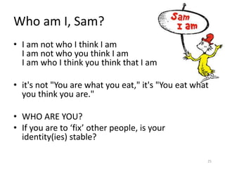 Who am I, Sam?
• I am not who I think I am
I am not who you think I am
I am who I think you think that I am
• it's not "You are what you eat," it's "You eat what
you think you are."
• WHO ARE YOU?
• If you are to ‘fix’ other people, is your
identity(ies) stable?
25
 
