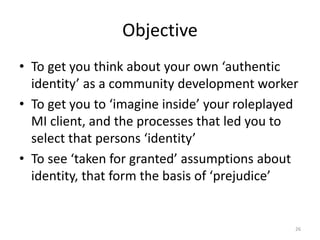 Objective
• To get you think about your own ‘authentic
identity’ as a community development worker
• To get you to ‘imagine inside’ your roleplayed
MI client, and the processes that led you to
select that persons ‘identity’
• To see ‘taken for granted’ assumptions about
identity, that form the basis of ‘prejudice’
26
 