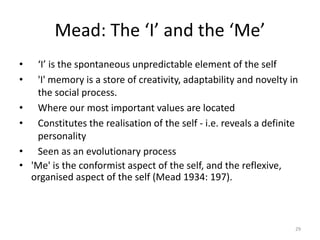 Mead: The ‘I’ and the ‘Me’
• ‘I’ is the spontaneous unpredictable element of the self
• 'I' memory is a store of creativity, adaptability and novelty in
the social process.
• Where our most important values are located
• Constitutes the realisation of the self - i.e. reveals a definite
personality
• Seen as an evolutionary process
• 'Me' is the conformist aspect of the self, and the reflexive,
organised aspect of the self (Mead 1934: 197).
29
 