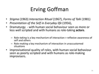 Erving Goffman
• Stigma (1963) Interaction Ritual (1967), Forms of Talk (1981)
• Presentation of the Self in Everyday life (1956),
• Dramaturgy - with human social behaviour seen as more or
less well scripted and with humans as role-taking actors.
– Role-taking is a key mechanism of interaction > reflexive awareness of
self and others
– Role-making a key mechanism of interaction in unaccustomed
situations
• improvisational quality of roles, with human social behaviour
seen as poorly scripted and with humans as role-making
improvisers.
30
 