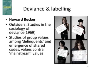 Deviance & labelling
• Howard Becker
• Outsiders: Studies in the
sociology of
deviance(1969)
• Studies of group values
among ‘delinquents’ and
emergence of shared
codes, values contra
‘mainstream’ values
39
 