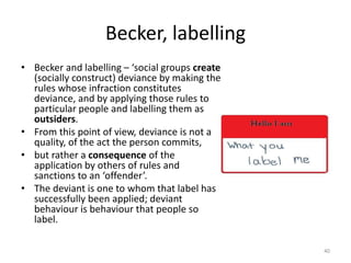 Becker, labelling
• Becker and labelling – ‘social groups create
(socially construct) deviance by making the
rules whose infraction constitutes
deviance, and by applying those rules to
particular people and labelling them as
outsiders.
• From this point of view, deviance is not a
quality, of the act the person commits,
• but rather a consequence of the
application by others of rules and
sanctions to an ‘offender’.
• The deviant is one to whom that label has
successfully been applied; deviant
behaviour is behaviour that people so
label.
40
 