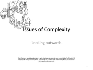 Issues of Complexity
Looking outwards
6
Rich Pictures work based on work with the Open University and material by Prof. Helen M
Edwards & Dr Lynne Humphries (University of Sunderland) and Jeremy Rose (Manchester
Metropolitan University).
 