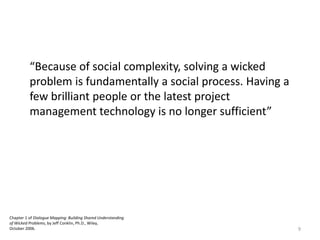 Chapter 1 of Dialogue Mapping: Building Shared Understanding
of Wicked Problems, by Jeff Conklin, Ph.D., Wiley,
October 2006. 9
“Because of social complexity, solving a wicked
problem is fundamentally a social process. Having a
few brilliant people or the latest project
management technology is no longer sufficient”
 