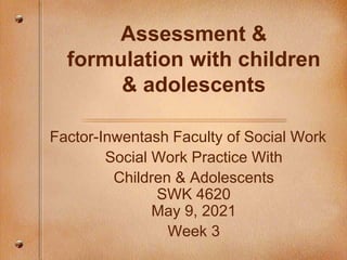 Assessment &
formulation with children
& adolescents
Factor-Inwentash Faculty of Social Work
Social Work Practice With
Children & Adolescents
SWK 4620
May 9, 2021
Week 3
 