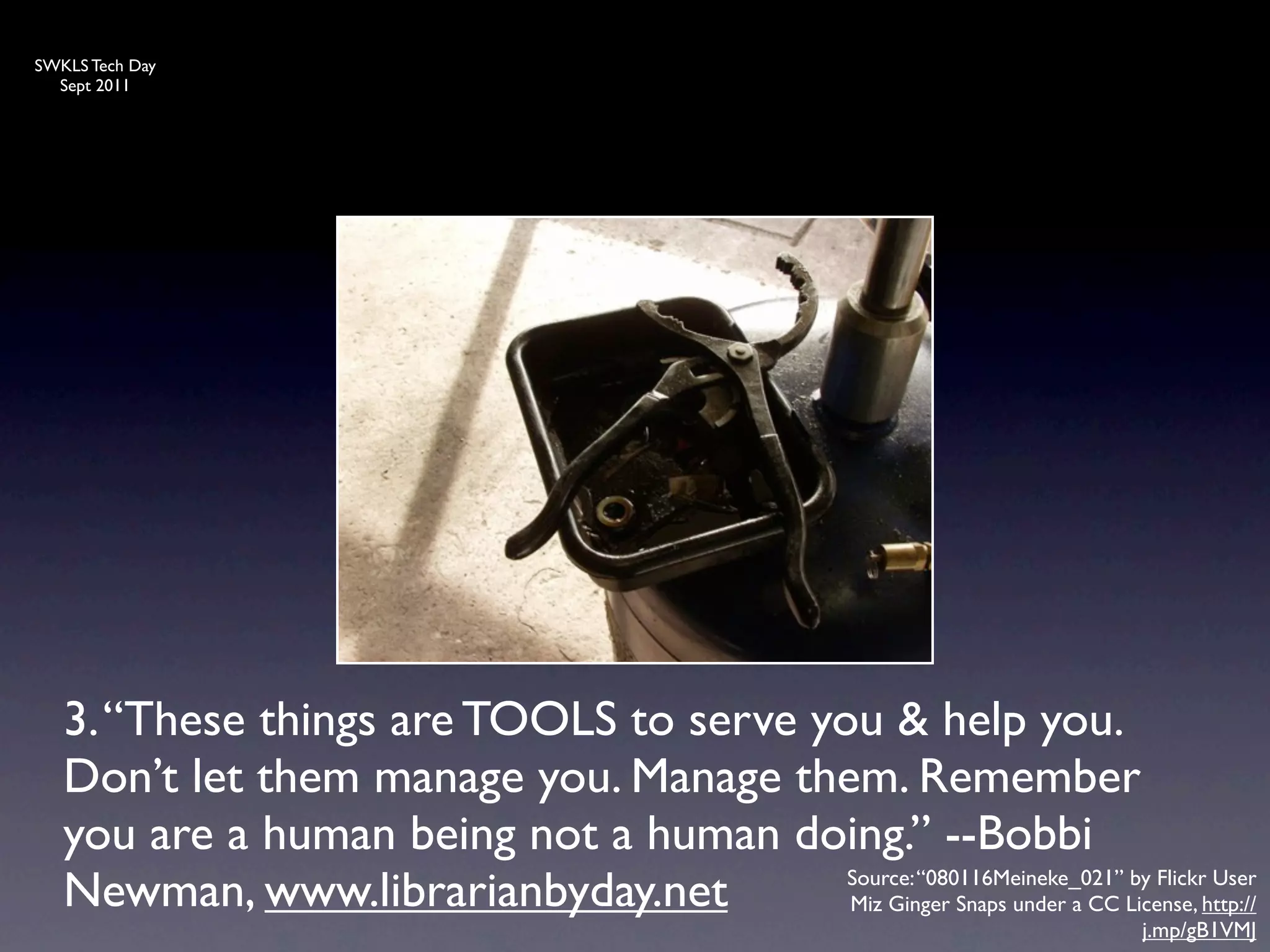 SWKLS Tech Day
  Sept 2011




   3. “These things are TOOLS to serve you & help you.
   Don’t let them manage you. Manage them. Remember
   you are a human being not a human doing.” --Bobbi
   Newman, www.librarianbyday.net        Source: “080116Meineke_021” by Flickr User
                                         Miz Ginger Snaps under a CC License, http://
                                                                             j.mp/gB1VMJ
 