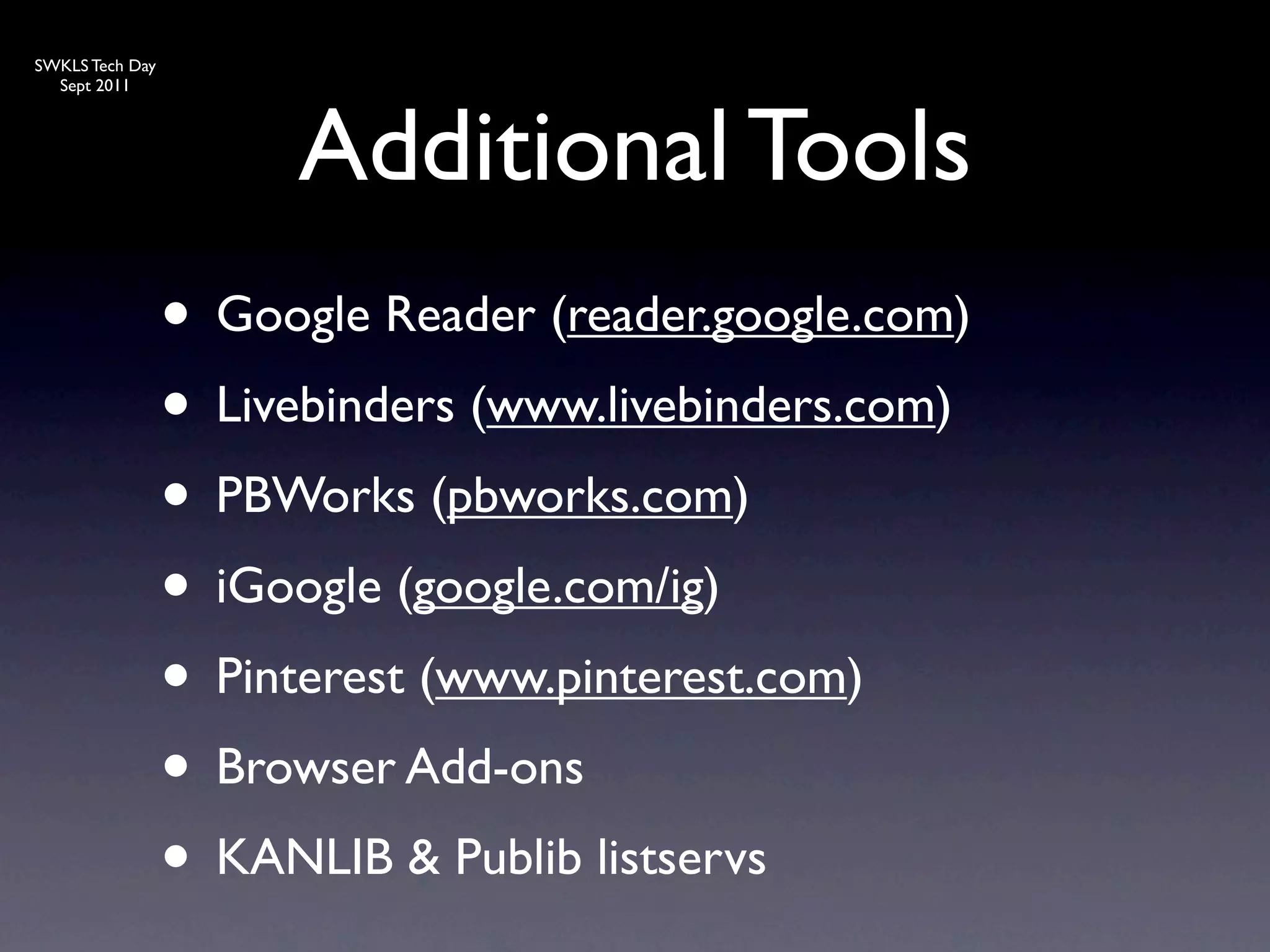SWKLS Tech Day
  Sept 2011




                      Additional Tools
                 • Google Reader (reader.google.com)
                 • Livebinders (www.livebinders.com)
                 • PBWorks (pbworks.com)
                 • iGoogle (google.com/ig)
                 • Pinterest (www.pinterest.com)
                 • Browser Add-ons
                 • KANLIB & Publib listservs
 