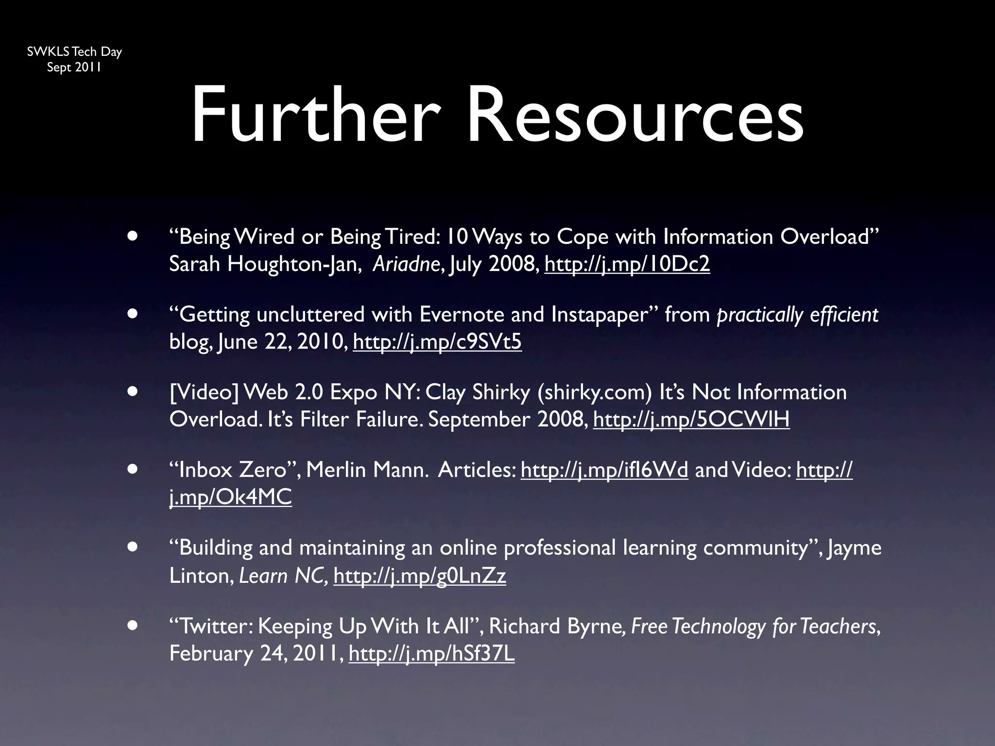 SWKLS Tech Day
  Sept 2011




                       Further Resources
                 •   “Being Wired or Being Tired: 10 Ways to Cope with Information Overload”
                     Sarah Houghton-Jan, Ariadne, July 2008, http://j.mp/10Dc2

                 •   “Getting uncluttered with Evernote and Instapaper” from practically efﬁcient
                     blog, June 22, 2010, http://j.mp/c9SVt5

                 •   [Video] Web 2.0 Expo NY: Clay Shirky (shirky.com) It’s Not Information
                     Overload. It’s Filter Failure. September 2008, http://j.mp/5OCWlH

                 •   “Inbox Zero”, Merlin Mann. Articles: http://j.mp/ifI6Wd and Video: http://
                     j.mp/Ok4MC

                 •   “Building and maintaining an online professional learning community”, Jayme
                     Linton, Learn NC, http://j.mp/g0LnZz

                 •   “Twitter: Keeping Up With It All”, Richard Byrne, Free Technology for Teachers,
                     February 24, 2011, http://j.mp/hSf37L
 