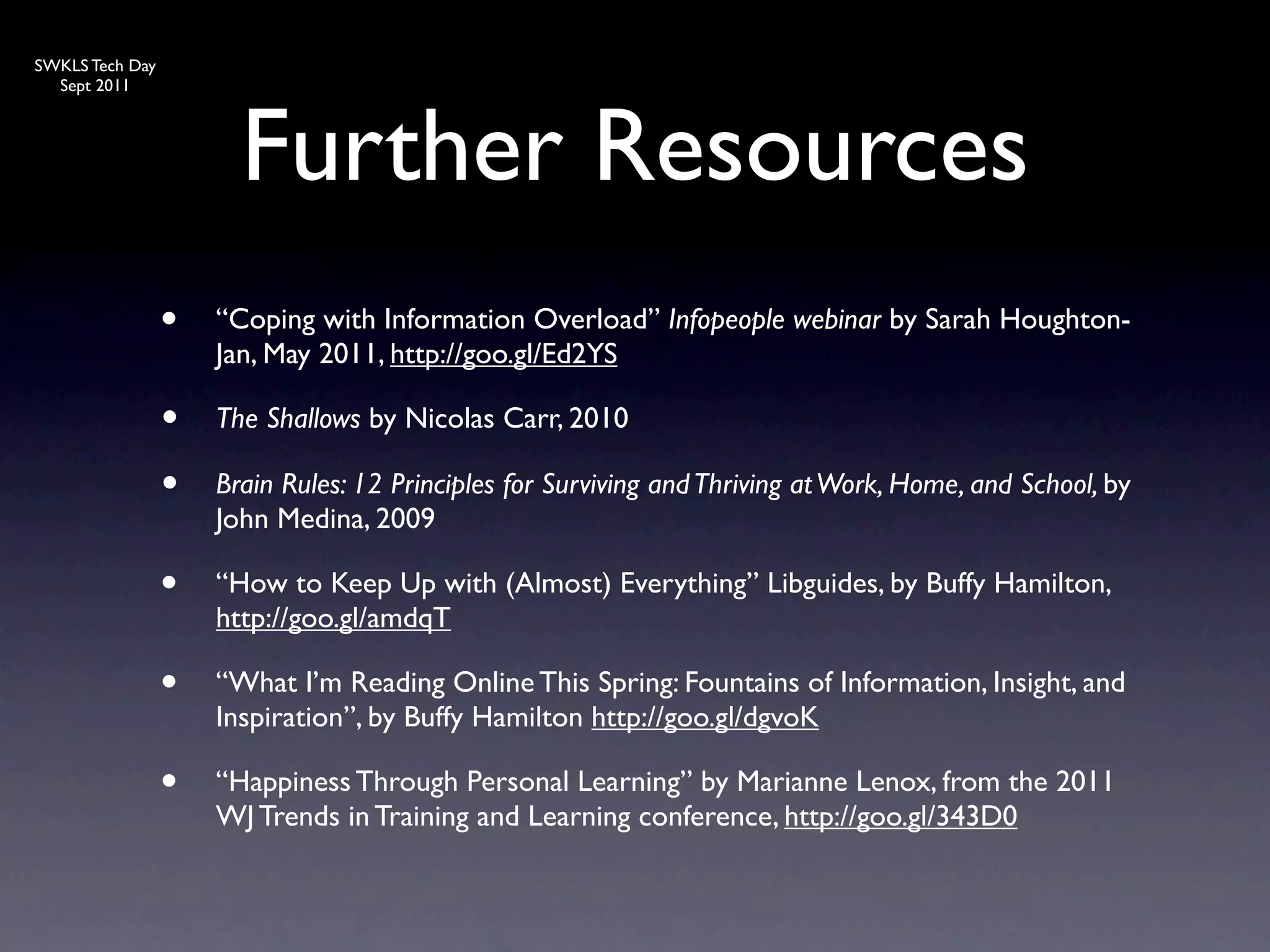 SWKLS Tech Day
  Sept 2011




                       Further Resources
                 •   “Coping with Information Overload” Infopeople webinar by Sarah Houghton-
                     Jan, May 2011, http://goo.gl/Ed2YS

                 •   The Shallows by Nicolas Carr, 2010

                 •   Brain Rules: 12 Principles for Surviving and Thriving at Work, Home, and School, by
                     John Medina, 2009

                 •   “How to Keep Up with (Almost) Everything” Libguides, by Buffy Hamilton,
                     http://goo.gl/amdqT

                 •   “What I’m Reading Online This Spring: Fountains of Information, Insight, and
                     Inspiration”, by Buffy Hamilton http://goo.gl/dgvoK

                 •   “Happiness Through Personal Learning” by Marianne Lenox, from the 2011
                     WJ Trends in Training and Learning conference, http://goo.gl/343D0
 