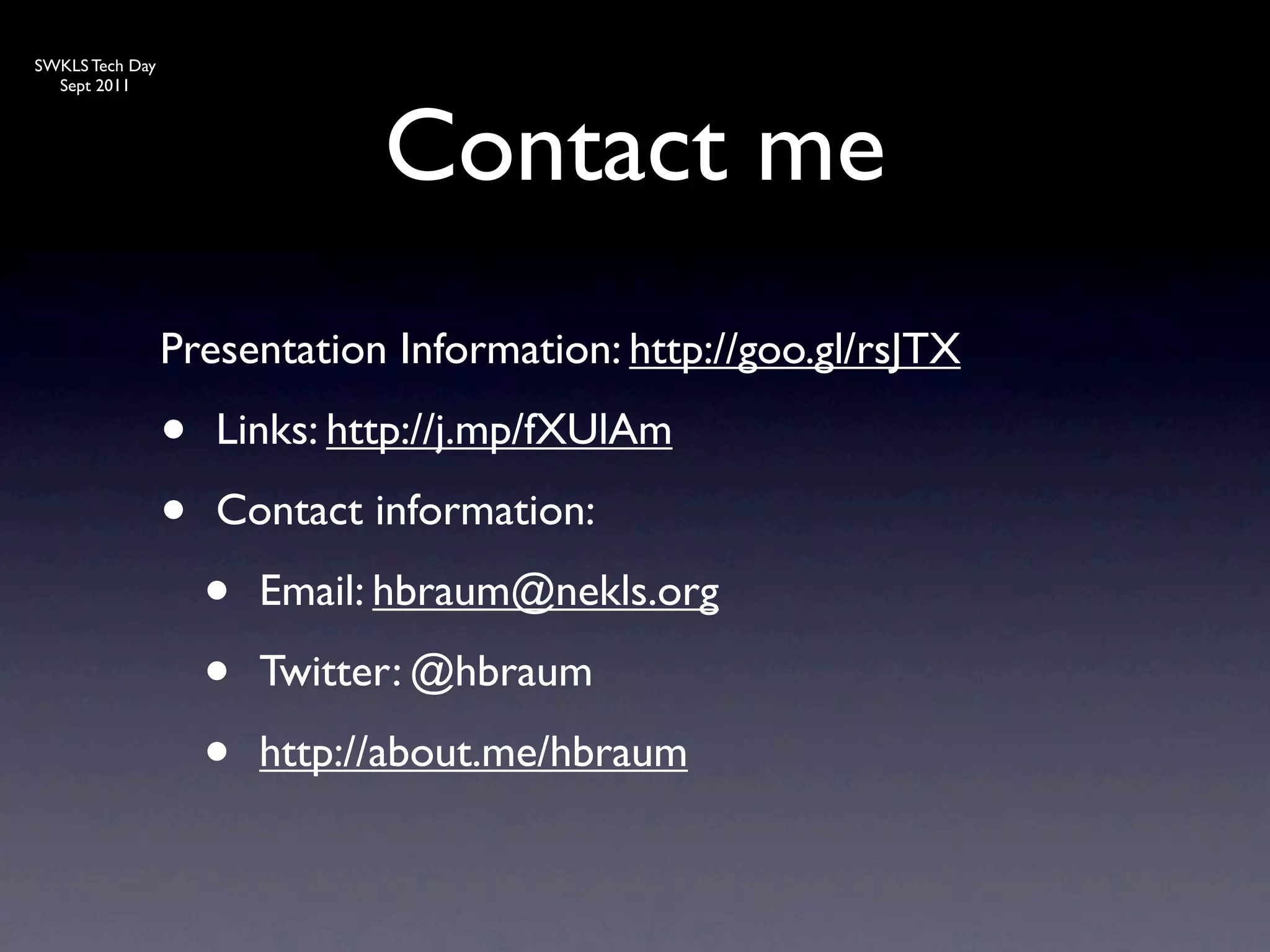 SWKLS Tech Day
  Sept 2011




                               Contact me
                 Presentation Information: http://goo.gl/rsJTX

                 •   Links: http://j.mp/fXUlAm

                 •   Contact information:

                     •   Email: hbraum@nekls.org

                     •   Twitter: @hbraum

                     •   http://about.me/hbraum
 