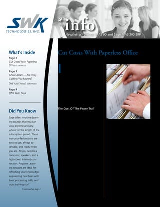 April 2009 • Issue 9 • Volume 2




                                           Newsletter for Sage MAS 90 and Sage MAS 200 ERP




What’s Inside                      Cut Costs With Paperless Office
Page 2
Cut Costs With Paperless


                                   I
Office continued                        n our current economic environment, it
                                        is essential to find ways to cut costs and
Page 3                                  become more efficient. With the release
Ghost Assets — Are They            of Sage MAS 90 ERP Version 4.3 in 2008,
Costing You Money?                 customers received a significant new tool that
Did You Know? continued            can save literally thousands of dollars annu-
                                   ally — Paperless Office. In this article, we
Page 4                             offer you examples of the enormous cost sav-
SWK Help Desk                      ings a company can realize by implementing
                                   Paperless Office, and follow it with a review
                                   of Paperless Office features and functions.

                                   The Cost Of The Paper Trail
Did You Know                            Did you know that according to published
                                   studies, the average U.S. office worker uses
Sage offers Anytime Learn-
                                   about 12,000 sheets of printing and copying
ing courses that you can
                                   paper per year, or one sheet every 12 min-          •	 7.5% of all documents are lost, 3% of
view anytime and any-              utes? But even with this staggering statistic,         the remainder are misfiled. An average
where for the length of the        the cost of the physical paper may actually be         of 13 hours a year per worker is spent
subscription period. These         the smallest cost associated with maintain-            searching for paper that has been misfiled,
instructor-led sessions are        ing your accounting records on paper. There            mislabeled, or lost.
easy to use, always ac-            is the cost of office space and equipment to            Here’s an example of what this was costing
                                   store the files. There’s the cost of postage for    one company annually:
cessible, and ready when
                                   mailing quotes, orders, and invoices. And last      •	 Two new filing cabinets at $600 each =
you are. All you need is a
                                   but not least, there’s the time your staff spends      $1,200.
computer, speakers, and a          filing and retrieving paper copies. Here are        •	 Paper, 6 cases a year, at $50 a case =
high-speed Internet con-           some statistics:                                       $300.
nection. Anytime Learn-            •	 40 to 60 percent of an office worker’s time      •	 Postage at $.42, 1,000 quotes, orders and
ing sessions are ideal for             is spent handling paper, which translates          invoices per month = $5,040.
refreshing your knowledge,             to 20-45 percent of an organization’s           •	 Storage at $1.45 per square foot, per
                                       labor costs and 12-15 percent of an                month, 2 additional square feet needed
acquainting new hires with
                                       organization’s expenses.                           each year = $200.
basic processing skills, and
                                   •	 In the average office, filing or retrieving      •	 Three employees spent about 35% of their
cross training staff.                  a single document costs $20 in labor.              time filing or looking for paper copies =
             Continued on page 3       It costs $120 in labor to find a single            $45,000.
                                       misfiled document — and a staggering                This added up to more than $50,000 per
                                       $250 to recreate a single lost document.        year for the company. As you can imagine,
                                                                                                                 Continued on page 2
 