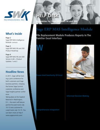 August 2010 • Volume 10 • Issue 4




                                HELP DESK
                                Newsletter for Sage ERP MAS 90 and 200


                                Sage ERP MAS Intelligence Module
What’s Inside                   FRx Replacement Module Produces Reports In The
Page 2                          Familiar Excel Interface
Sage ERP MAS Intelligence
Module continued



                                W
Page 3                                      hen Microsoft announced the
Sage ERP MAS 90 and 200                     retirement of the FRx financial
Product Roadmap                             reporting software, which has for
                                many years been included with Sage ERP
Page 4                          MAS 90 and 200, Sage began searching for
Sage ERP MAS 90 and 200         a replacement. Sage ERP MAS Intelligence
Version 4.40 — Product          has been identified as the ideal FRx replace-
Updates 1 and 2                 ment solution for Sage ERP MAS 90 and
                                200. It provides powerful and easy to use
                                financial reporting, and it also can provide
                                Business Intelligence across your entire sys-
                                tem, including SageCRM and Sage Abra.
Headline News
In 2011, Sage will be host-     Power And Familiarity Of Excel
                                    Excel has become the reporting and analy-
ing a joint conference for
                                sis tool of choice for accountants and executive
both customers and Sage
                                management alike, so it made sense to choose       knows your fiscal periods, chart of accounts,
business partners, merging      a reporting tool for Sage ERP MAS 90 that          detail transactions, and various types of bal-
the former Sage Summit          is based on this familiar interface. Sage ERP      ances. As a result, you will quickly be able to
customer conference and         MAS Intelligence comes with a selection of         build your intelligence solution to work the
Sage Insights partner confer-   report templates to help you quickly and           way you do.
ence.                           effortlessly produce pre-formatted reports.
                                Then you can simply refine and expand your         Informed Decision Making
Taking place at the Gaylord
                                reports using all the flexibility and power of        The Dashboard Analysis report provides a
National in Washington,
                                Excel. Sage ERP MAS Intelligence allows you        one-page summary of key business informa-
D.C., the event will feature    to spend more time focusing on analysis and        tion, featuring Top-N details on customers,
partner-focused tracks July     less time pulling data together.                   items, and expenses. View information both
10–13 and customer-fo-                                                             textually and graphically to help with daily
cused tracks July 13–15. You    Comprehensive Integration                          and long-term planning. In addition, com-
can learn more at http://          Sage ERP MAS Intelligence is carefully          parative Profit and Loss figures are displayed
                                integrated so that it already recognizes the       for current month and financial year-to-date.
www.sagesummit.com/.
                                data structures within Sage ERP MAS 90. The        You can drill down to get further insight into
                                software reads your data and automatically         what makes up the numbers.

                                                                                                              Continued on page 2
 