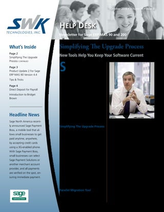October 2010 • Volume 10 • Issue 5




                                HELP DESK
                                Newsletter for Sage ERP MAS 90 and 200


What’s Inside                   Simplifying The Upgrade Process
Page 2
Simplifying The Upgrade
                                New Tools Help You Keep Your Software Current


                                S
Process continued
                                        tudies show many customers choose
Page 3                                  not to upgrade due to concerns
Product Update 2 For Sage               over the cost, downtime, and effort
ERP MAS 90 Version 4.4          involved. Are you still running on an older
                                version of Sage ERP MAS 90 or Sage ERP
Tips & Tricks
                                MAS 200? If so, remember that Sage is retir-
Page 4                          ing Version 3.71 on September 30, 2010.
Direct Deposit for Payroll      The good news is that Sage has made most
                                upgrades smoother, faster, and less costly. And
Introduction to Bridget
                                because every release has been designed to
Brown
                                help you operate your business more securely,
                                save money, and improve customer service,
                                you will experience a quick return on invest-
                                ment. Here we recap features that were added
Headline News                   in Versions 4.0 and later, including the new
                                easier upgrade process.
Sage North America recent-
ly announced Sage Payment       Simplifying The Upgrade Process                     upgrades—where you need to get everything
Boss, a mobile tool that al-       For many customers, an upgrade involves          done over a single weekend in order to avoid
lows small businesses to get    more than simply installing a new version.          downtime, for example. The new Parallel
paid anytime, anywhere,         There are customizations to consider, inter-        Migration process is available for converting
                                nal training, and the conversion of data and        Versions 3.71 and greater to Version 4.4 of
by accepting credit cards
                                reports. Sage is attacking this issue in two        Sage ERP MAS 90 and 200. During the first
using a 3G-enabled phone.
                                ways. First, Sage is offering product updates       phase, the Parallel Migration Wizard is used
With Sage Payment Boss,         in between major releases that contain addi-        to convert your current data to a new installa-
small businesses can select     tional features and functionality that can easily   tion, either on the same or a different server.
Sage Payment Solutions or       be downloaded and installed. Second, major          Normal operations continue on your old sys-
another merchant account        upgrades are made easier through enhance-           tem. Then, at a pace that suits your business
provider, and all payments      ments released in Version 4.4 — a new Parallel      needs, the new system can be setup, custom-
                                Migration tool, and additional enhancements         ized, and tested for proper function. Report
are verified on the spot, en-
                                to the customization capabilities of the soft-      printing and integration with other prod-
suring immediate payment.
                                ware that, when applied properly, ensure that       ucts can be tested. In phase two, your cur-
                                customizations survive future upgrades.             rent data is migrated to the new system. In
                                                                                    this way, you will very quickly be running on
                                Parallel Migration Tool                             the new software, with less downtime and no
                                   The key to improving your upgrade pro-           surprises. Because upgrading is more efficient
                                cess is the ability to convert your system in       and requires minimal downtime, your return
                                two phases. This removes the urgent nature of       on investment is faster too.
                                                                                                               Continued on page 2
 