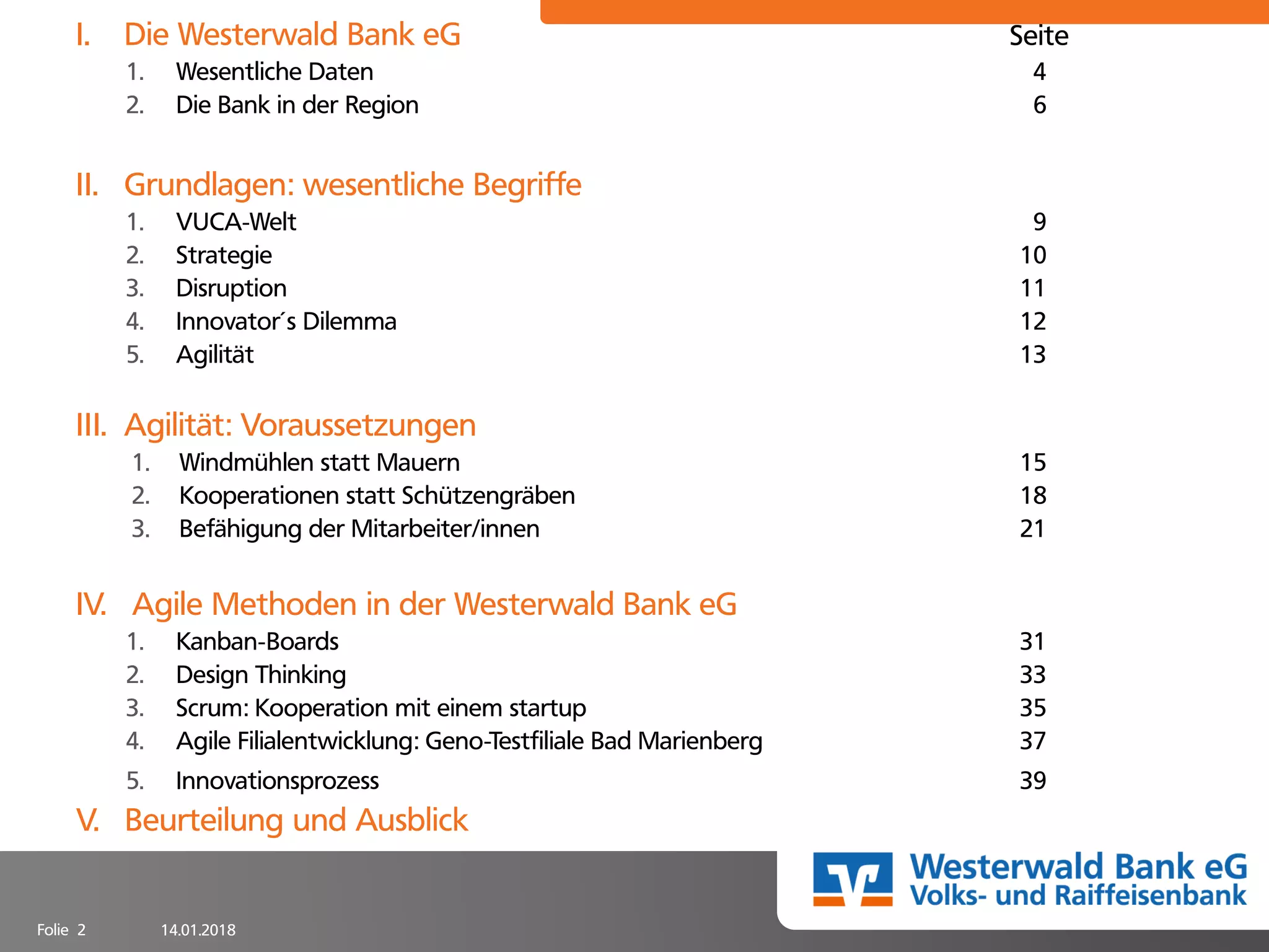 14.01.2018Folie 2
I. Die Westerwald Bank eG Seite
1. Wesentliche Daten 4
2. Die Bank in der Region 6
II. Grundlagen: wesentliche Begriffe
1. VUCA-Welt 9
2. Strategie 10
3. Disruption 11
4. Innovator´s Dilemma 12
5. Agilität 13
III. Agilität: Voraussetzungen
1. Windmühlen statt Mauern 15
2. Kooperationen statt Schützengräben 18
3. Befähigung der Mitarbeiter/innen 21
IV. Agile Methoden in der Westerwald Bank eG
1. Kanban-Boards 31
2. Design Thinking 33
3. Scrum: Kooperation mit einem startup 35
4. Agile Filialentwicklung: Geno-Testfiliale Bad Marienberg 37
5. Innovationsprozess 39
V. Beurteilung und Ausblick
 