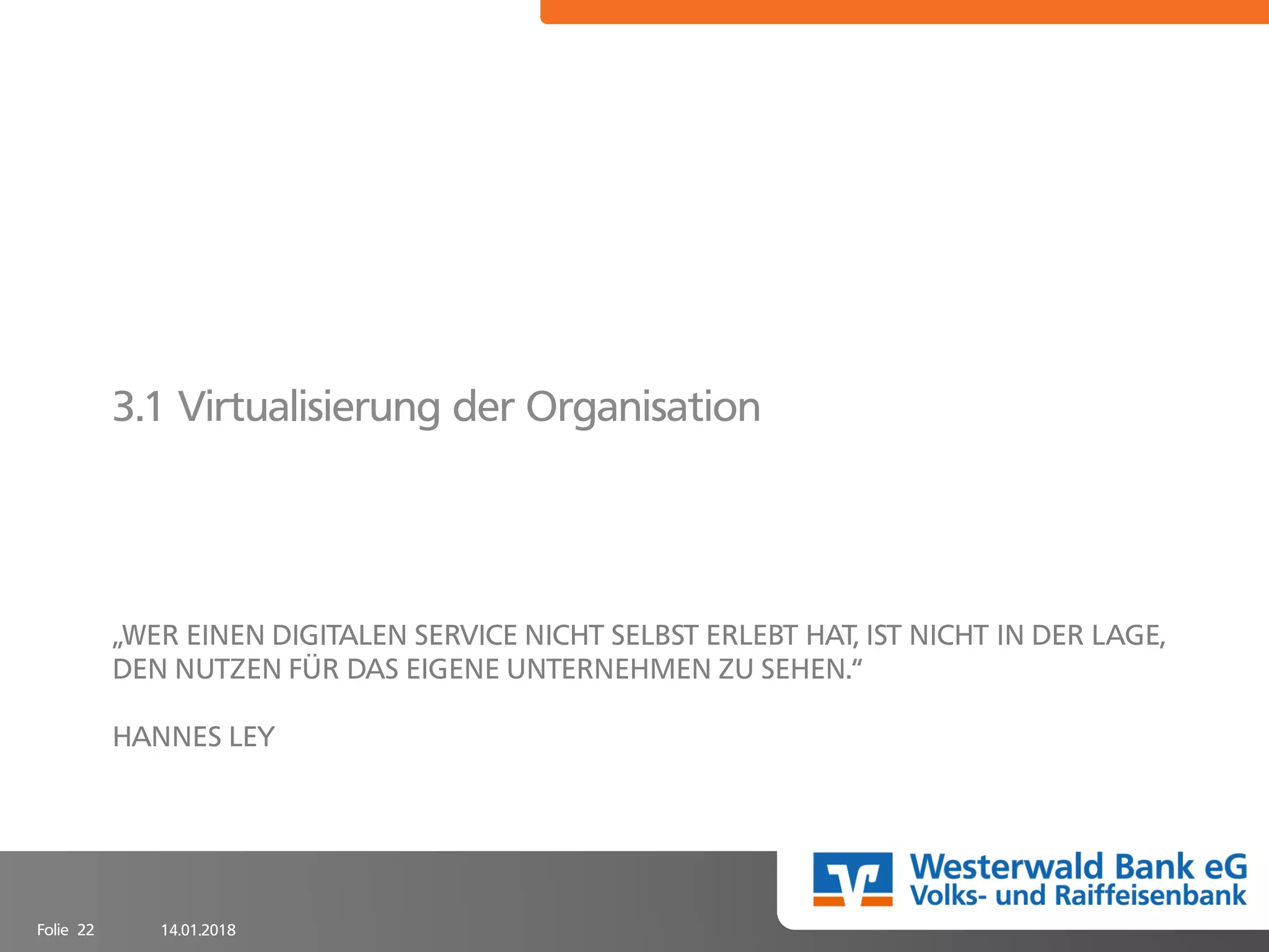 14.01.2018Folie 22
„WER EINEN DIGITALEN SERVICE NICHT SELBST ERLEBT HAT, IST NICHT IN DER LAGE,
DEN NUTZEN FÜR DAS EIGENE UNTERNEHMEN ZU SEHEN.“
HANNES LEY
3.1 Virtualisierung der Organisation
 